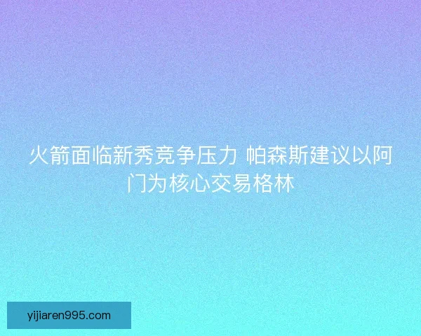 火箭面临新秀竞争压力 帕森斯建议以阿门为核心交易格林