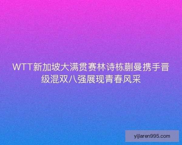 WTT新加坡大满贯赛林诗栋蒯曼携手晋级混双八强展现青春风采