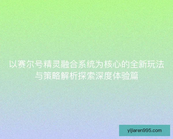 以赛尔号精灵融合系统为核心的全新玩法与策略解析探索深度体验篇