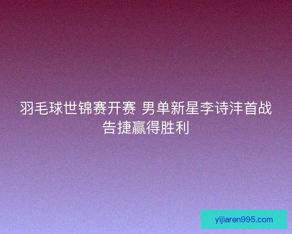 羽毛球世锦赛开赛 男单新星李诗沣首战告捷赢得胜利
