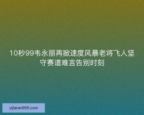 10秒99韦永丽再掀速度风暴老将飞人坚守赛道难言告别时刻