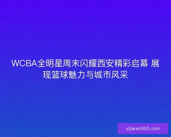 WCBA全明星周末闪耀西安精彩启幕 展现篮球魅力与城市风采