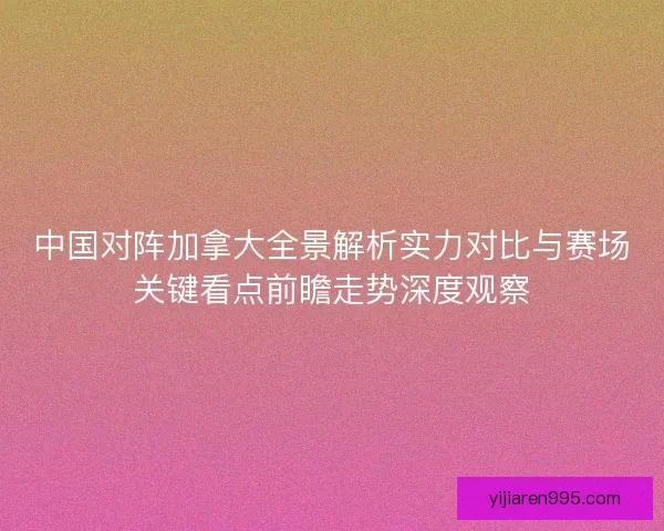 中国对阵加拿大全景解析实力对比与赛场关键看点前瞻走势深度观察