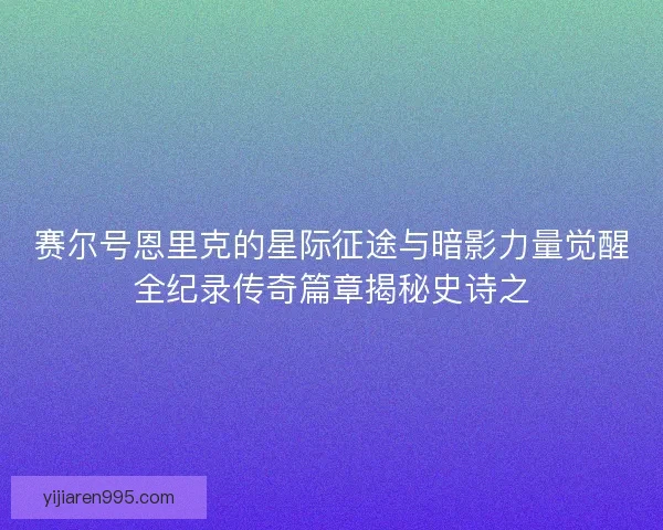 赛尔号恩里克的星际征途与暗影力量觉醒全纪录传奇篇章揭秘史诗之 赛尔号恩里克的星际征途与暗影力量觉醒全纪录传奇篇章揭秘史诗之