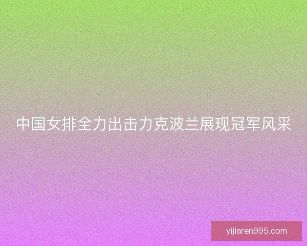 中国女排全力出击力克波兰展现冠军风采 中国女排全力出击力克波兰展现冠军风采