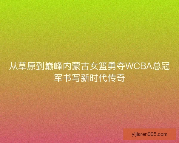 从草原到巅峰内蒙古女篮勇夺WCBA总冠军书写新时代传奇 从草原到巅峰内蒙古女篮勇夺WCBA总冠军书写新时代传奇