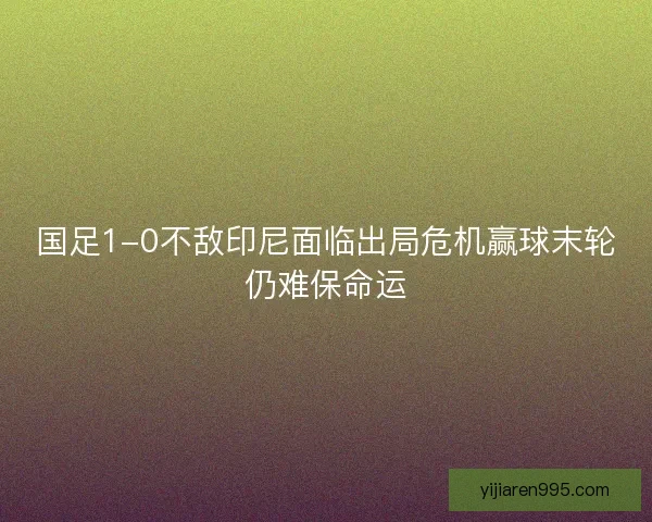 国足1-0不敌印尼面临出局危机赢球末轮仍难保命运