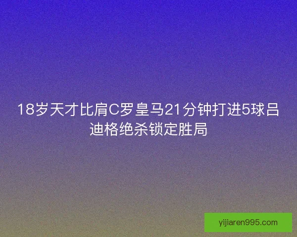 18岁天才比肩C罗皇马21分钟打进5球吕迪格绝杀锁定胜局