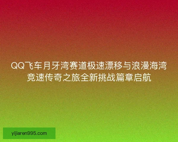 QQ飞车月牙湾赛道极速漂移与浪漫海湾竞速传奇之旅全新挑战篇章启航