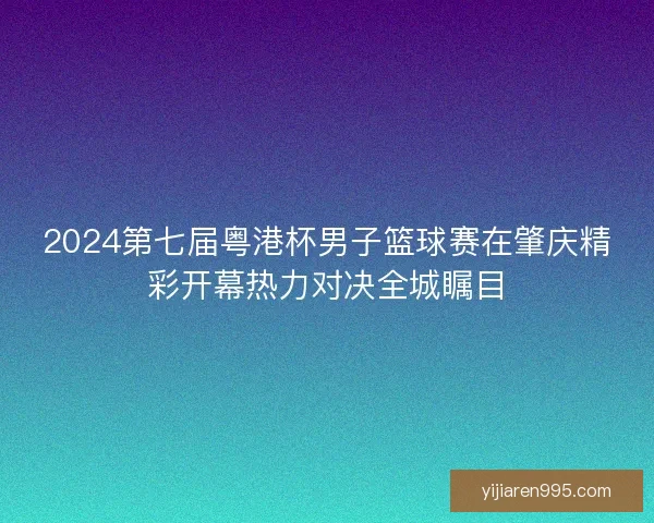 2024第七届粤港杯男子篮球赛在肇庆精彩开幕热力对决全城瞩目