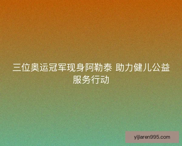三位奥运冠军现身阿勒泰 助力健儿公益服务行动 三位奥运冠军现身阿勒泰 助力健儿公益服务行动
