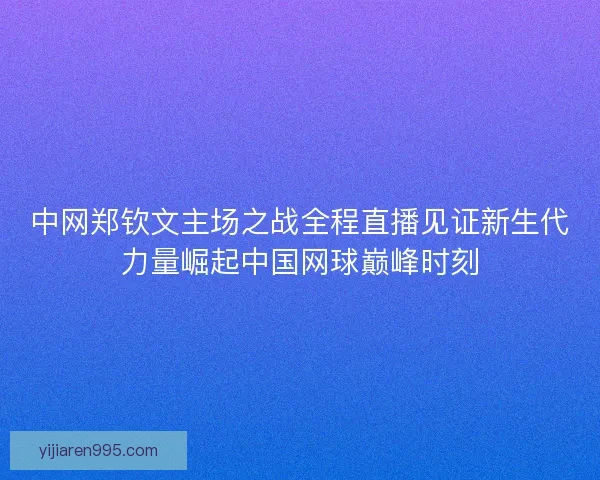 中网郑钦文主场之战全程直播见证新生代力量崛起中国网球巅峰时刻 中网郑钦文主场之战全程直播见证新生代力量崛起中国网球巅峰时刻
