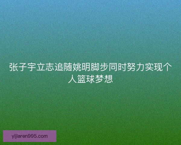 张子宇立志追随姚明脚步同时努力实现个人篮球梦想 张子宇立志追随姚明脚步同时努力实现个人篮球梦想