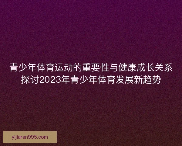 青少年体育运动的重要性与健康成长关系探讨2023年青少年体育发展新趋势 青少年体育运动的重要性与健康成长关系探讨2023年青少年体育发展新趋势