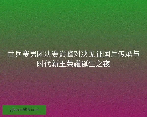 世乒赛男团决赛巅峰对决见证国乒传承与时代新王荣耀诞生之夜