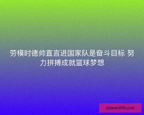 劳模时德帅直言进国家队是奋斗目标 努力拼搏成就篮球梦想