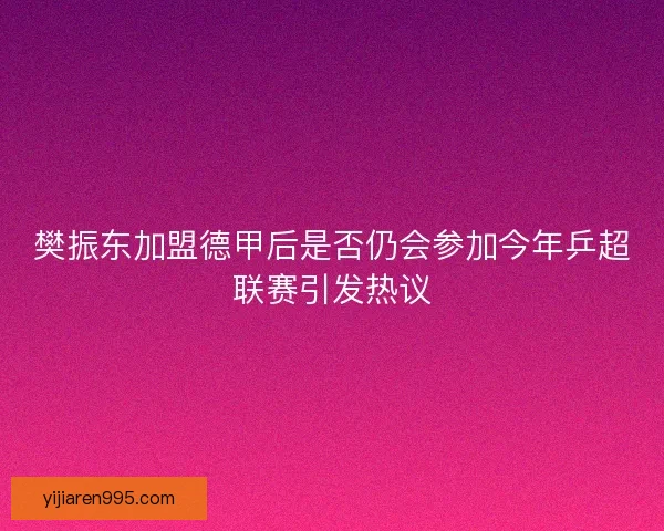 樊振东加盟德甲后是否仍会参加今年乒超联赛引发热议 樊振东加盟德甲后是否仍会参加今年乒超联赛引发热议