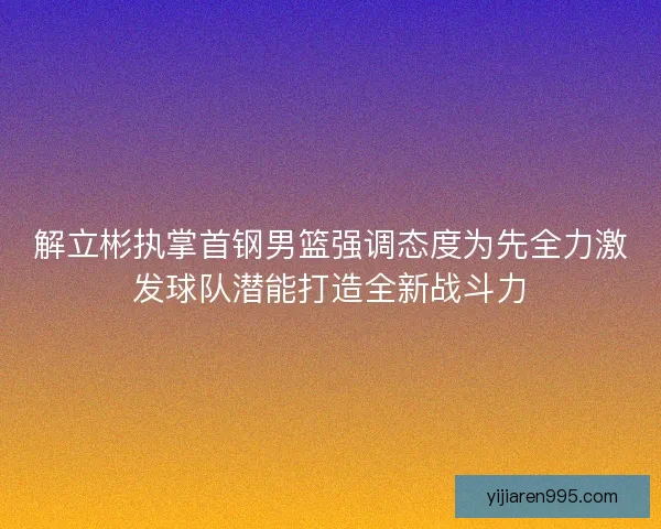 解立彬执掌首钢男篮强调态度为先全力激发球队潜能打造全新战斗力