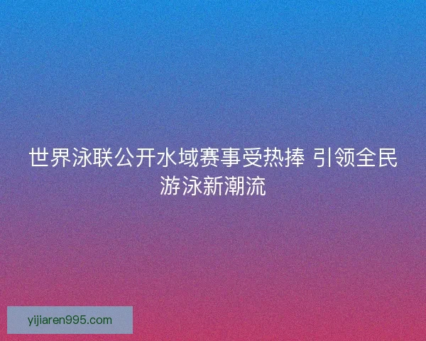 世界泳联公开水域赛事受热捧 引领全民游泳新潮流