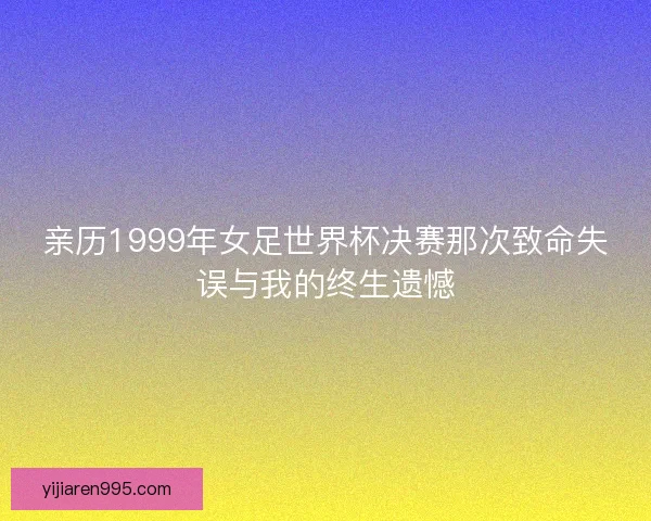 亲历1999年女足世界杯决赛那次致命失误与我的终生遗憾