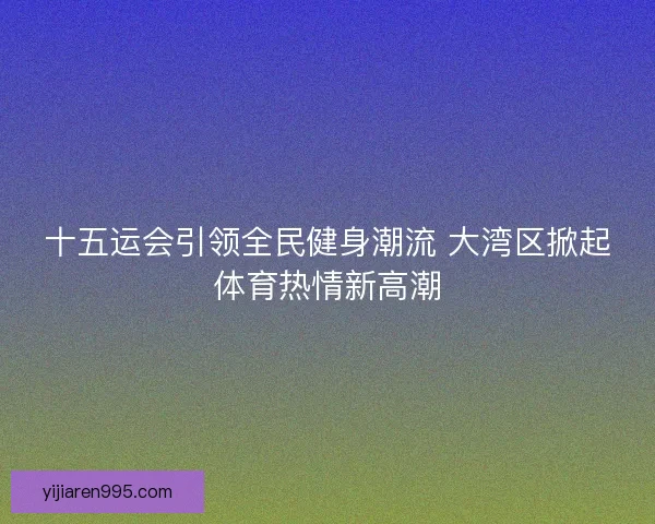 十五运会引领全民健身潮流 大湾区掀起体育热情新高潮