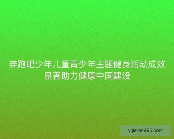 奔跑吧少年儿童青少年主题健身活动成效显著助力健康中国建设 奔跑吧少年儿童青少年主题健身活动成效显著助力健康中国建设