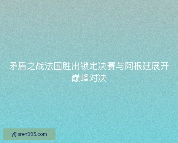 矛盾之战法国胜出锁定决赛与阿根廷展开巅峰对决 矛盾之战法国胜出锁定决赛与阿根廷展开巅峰对决