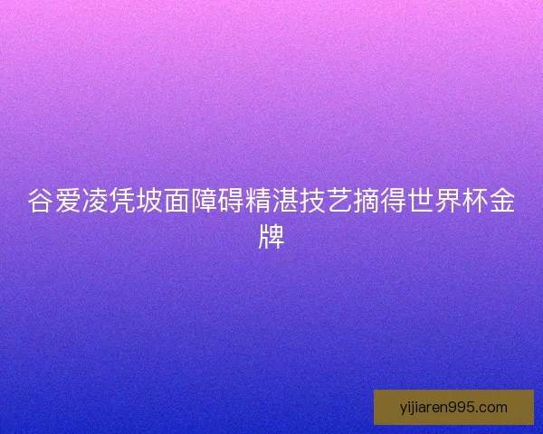 谷爱凌凭坡面障碍精湛技艺摘得世界杯金牌 谷爱凌凭坡面障碍精湛技艺摘得世界杯金牌