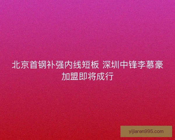 北京首钢补强内线短板 深圳中锋李慕豪加盟即将成行