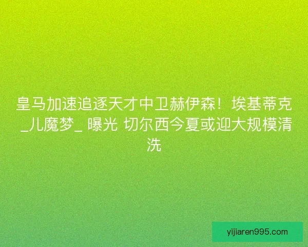 皇马加速追逐天才中卫赫伊森！埃基蒂克 _儿魔梦_ 曝光 切尔西今夏或迎大规模清洗
