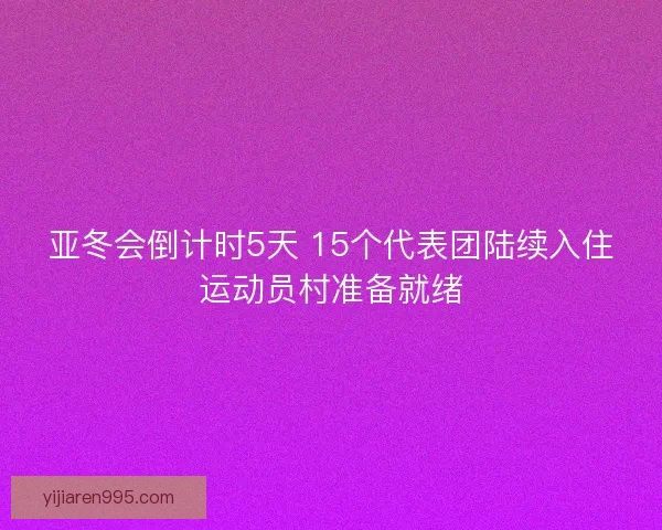 亚冬会倒计时5天 15个代表团陆续入住运动员村准备就绪