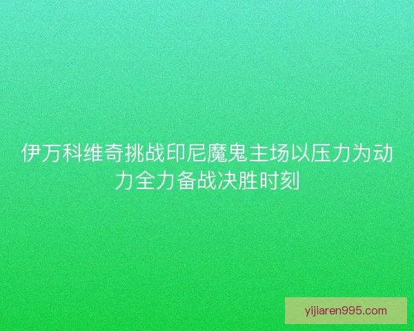 伊万科维奇挑战印尼魔鬼主场以压力为动力全力备战决胜时刻 伊万科维奇挑战印尼魔鬼主场以压力为动力全力备战决胜时刻