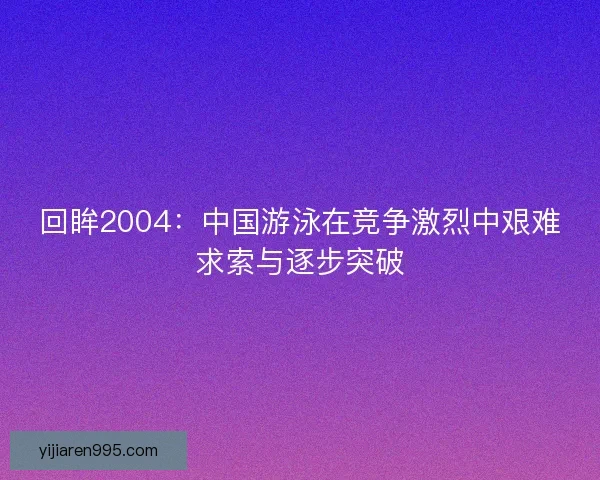 回眸2004:中国游泳在竞争激烈中艰难求索与逐步突破 回眸2004:中国游泳在竞争激烈中艰难求索与逐步突破
